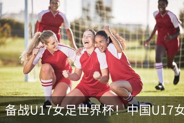 备战U17女足世界杯！中国U17女足公布集训名单，马晓旭挂帅