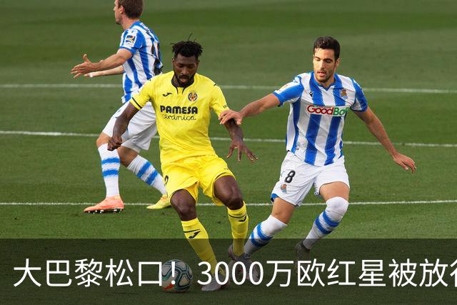 大巴黎松口！3000万欧红星被放行 维拉该不该接盘？