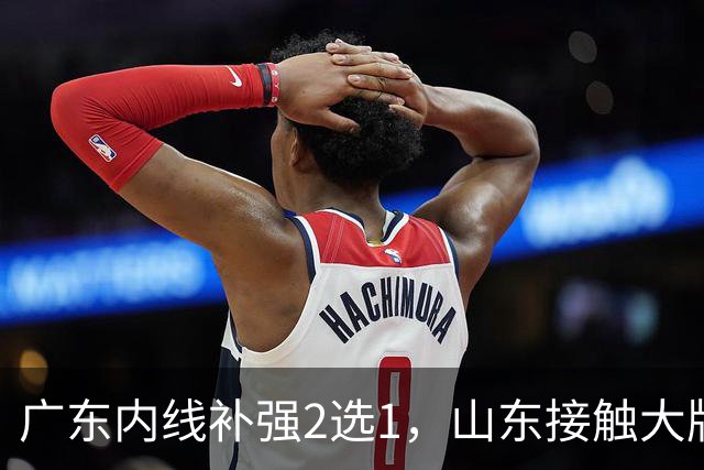 广东内线补强2选1，山东接触大牌球员，郭艾伦膝伤痊愈，山西续约核心