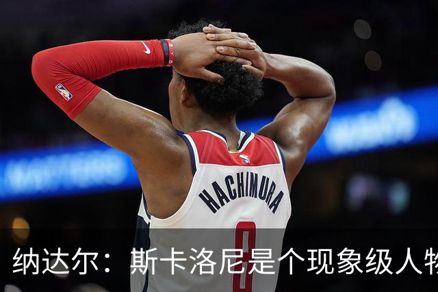 纳达尔：斯卡洛尼是个现象级人物，但看好西班牙2-1胜阿根廷