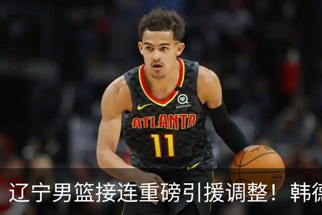 辽宁男篮接连重磅引援调整！韩德君重返队伍，郭艾伦回归无望，杨鸣或将无落脚之处