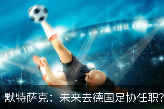 默特萨克：未来去德国足协任职？我当然是乐意效劳的