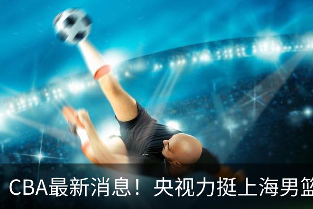 CBA最新消息！央视力挺上海男篮，王俊杰回到国家队，山东男篮停止引入王岚嵚