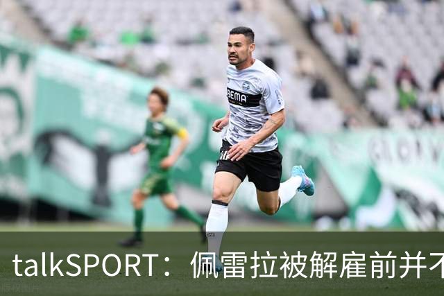 talkSPORT：佩雷拉被解雇前并不知情 利雅得新月有意且薪资丰厚